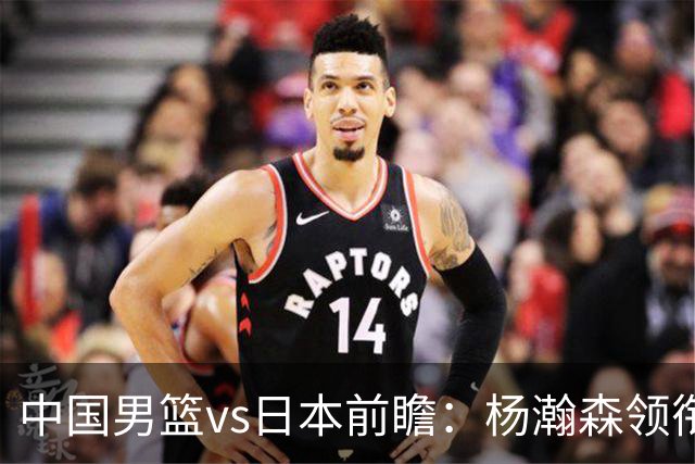 中国男篮vs日本前瞻：杨瀚森领衔三塔PK霍金森 剑指主场双杀日本