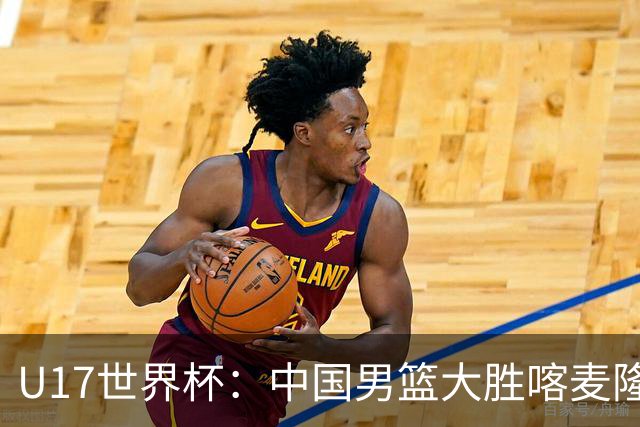U17世界杯：中国男篮大胜喀麦隆 张懿赵杰23+6张子一17+7